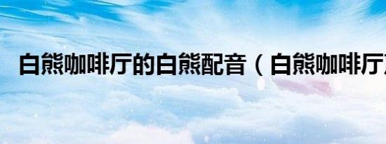 白熊咖啡厅的白熊配音（白熊咖啡厅声优）