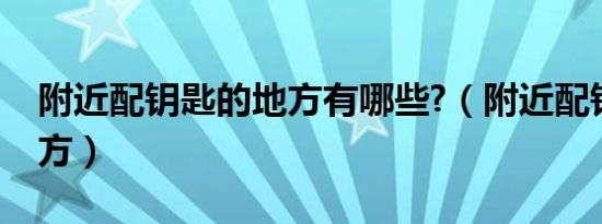 附近配钥匙的地方有哪些?（附近配钥匙的地方）