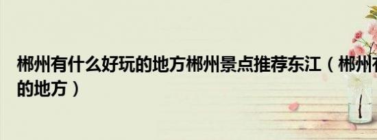 郴州有什么好玩的地方郴州景点推荐东江（郴州有什么好玩的地方）