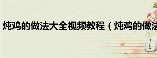 炖鸡的做法大全视频教程（炖鸡的做法大全）