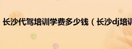 长沙代驾培训学费多少钱（长沙dj培训学校）