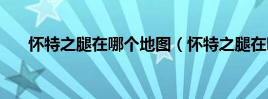 怀特之腿在哪个地图（怀特之腿在哪）