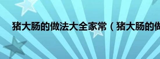 猪大肠的做法大全家常（猪大肠的做法）