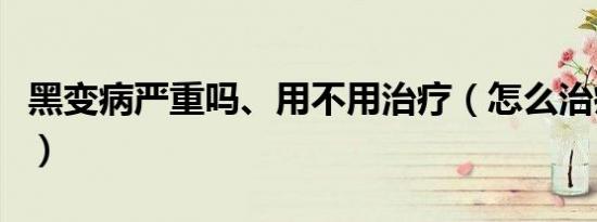 黑变病严重吗、用不用治疗（怎么治疗黑变病）