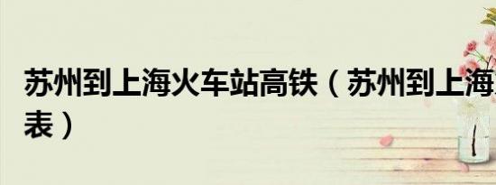 苏州到上海火车站高铁（苏州到上海火车时刻表）