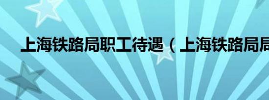 上海铁路局职工待遇（上海铁路局局长）