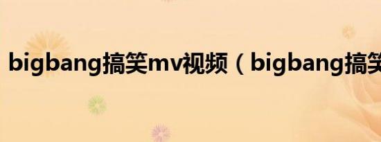 bigbang搞笑mv视频（bigbang搞笑短剧）