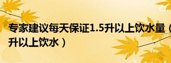 专家建议每天保证1.5升以上饮水量（每天1 5升以上饮水）