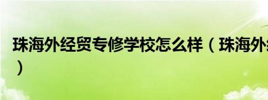 珠海外经贸专修学校怎么样（珠海外经贸学院）