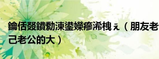 鑰佸叕鐨勬湅鍙嬫瘮浠栧ぇ（朋友老公的比自己老公的大）