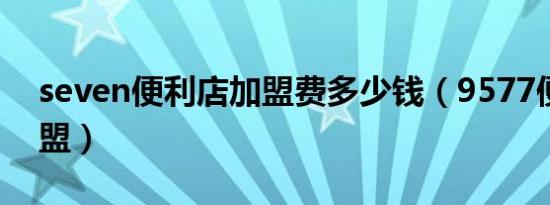 seven便利店加盟费多少钱（9577便利店加盟）