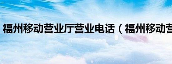 福州移动营业厅营业电话（福州移动营业厅）