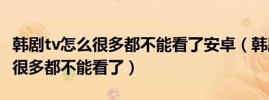 韩剧tv怎么很多都不能看了安卓（韩剧tv怎么很多都不能看了）