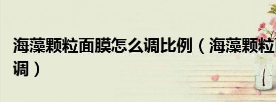 海藻颗粒面膜怎么调比例（海藻颗粒面膜怎么调）