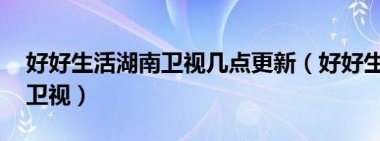 好好生活湖南卫视几点更新（好好生活 湖南卫视）