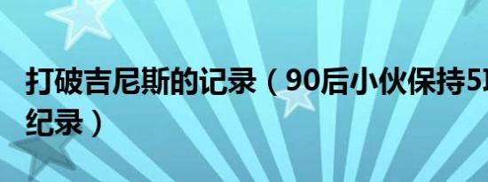 打破吉尼斯的记录（90后小伙保持5项吉尼斯纪录）