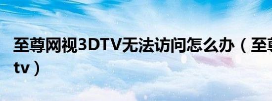 至尊网视3DTV无法访问怎么办（至尊网视3dtv）