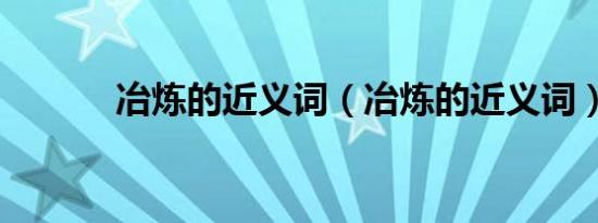 冶炼的近义词（冶炼的近义词）