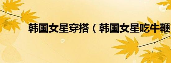 韩国女星穿搭（韩国女星吃牛鞭）