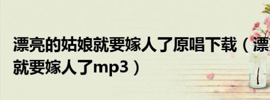 漂亮的姑娘就要嫁人了原唱下载（漂亮的姑娘就要嫁人了mp3）