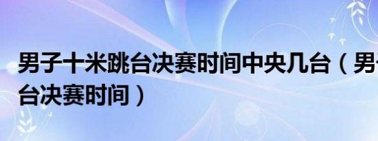 男子十米跳台决赛时间中央几台（男子十米跳台决赛时间）