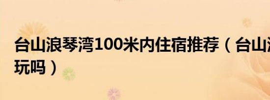 台山浪琴湾100米内住宿推荐（台山浪琴湾好玩吗）
