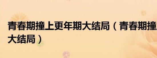青春期撞上更年期大结局（青春期撞上更年期大结局）