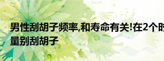男性刮胡子频率,和寿命有关!在2个时间点,尽量别刮胡子