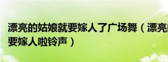 漂亮的姑娘就要嫁人了广场舞（漂亮的姑娘就要嫁人啦铃声）