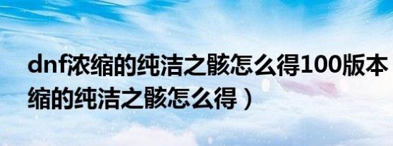 dnf浓缩的纯洁之骸怎么得100版本（dnf浓缩的纯洁之骸怎么得）