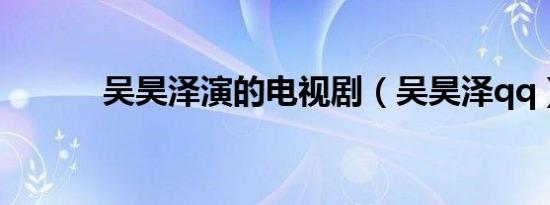 吴昊泽演的电视剧（吴昊泽qq）