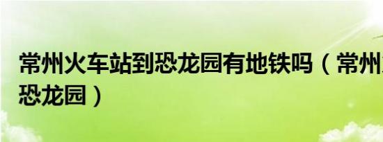 常州火车站到恐龙园有地铁吗（常州火车站到恐龙园）