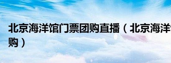 北京海洋馆门票团购直播（北京海洋馆门票团购）