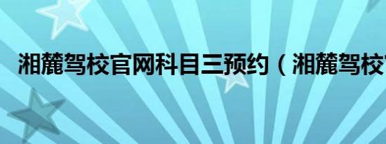 湘麓驾校官网科目三预约（湘麓驾校官网）