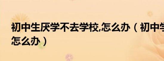 初中生厌学不去学校,怎么办（初中学生厌学怎么办）