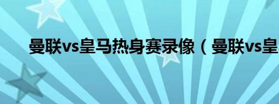 曼联vs皇马热身赛录像（曼联vs皇马）