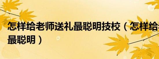 怎样给老师送礼最聪明技校（怎样给老师送礼最聪明）