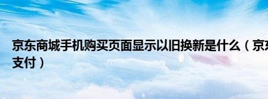 京东商城手机购买页面显示以旧换新是什么（京东商城手机支付）