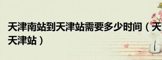 天津南站到天津站需要多少时间（天津南站到天津站）