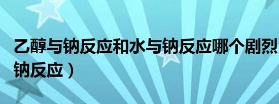 乙醇与钠反应和水与钠反应哪个剧烈（乙醇与钠反应）