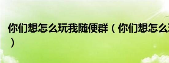 你们想怎么玩我随便群（你们想怎么玩我随便）