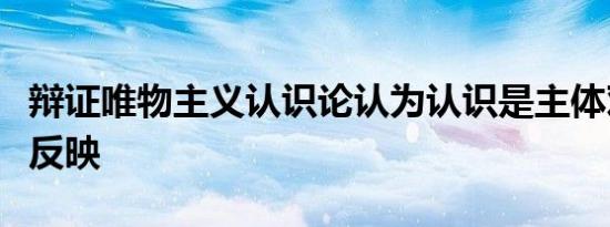 辩证唯物主义认识论认为认识是主体对客体的反映