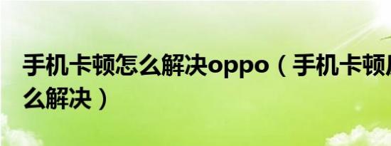 手机卡顿怎么解决oppo（手机卡顿反应慢怎么解决）