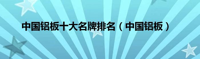 中国铝板十大名牌排名（中国铝板）