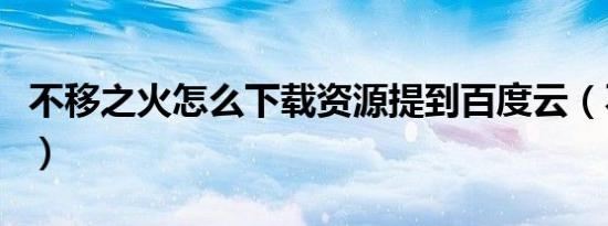 不移之火怎么下载资源提到百度云（不移之火）