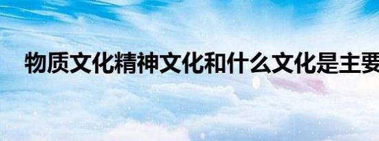 物质文化精神文化和什么文化是主要内容