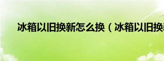 冰箱以旧换新怎么换（冰箱以旧换新）