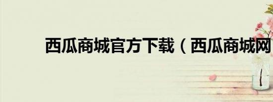 西瓜商城官方下载（西瓜商城网）