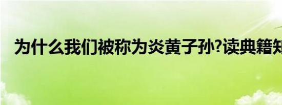 为什么我们被称为炎黄子孙?读典籍知来处