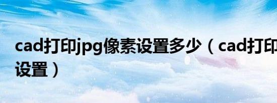 cad打印jpg像素设置多少（cad打印jpg像素设置）